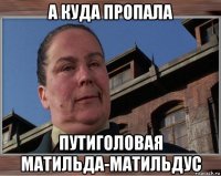 а куда пропала путиголовая матильда-матильдус