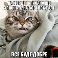 на морді написано що злюкість на все і всьо але все буде добре