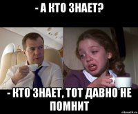 - а кто знает? - кто знает, тот давно не помнит