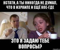 кстати, а ты никогда не думал, что в израиле и ещё кое-где это я задаю тебе вопросы?