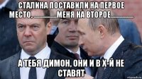 сталина поставили на первое место, ................меня на второе................ а тебя димон, они и в х-й не ставят