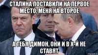 сталина поставили на первое место, меня на второе а тебя димон, они и в х-й не ставят