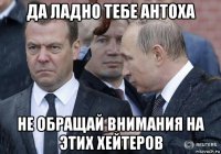 да ладно тебе антоха не обращай внимания на этих хейтеров