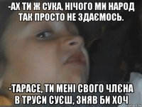 -ах ти ж сука, нічого ми народ так просто не здаємось. -тарасе, ти мені свого члєна в труси суєш, зняв би хоч