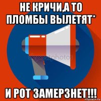 не кричи,а то пломбы вылетят* и рот замерзнет!!!