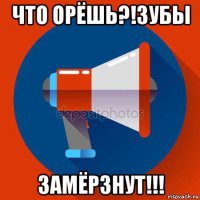 что орёшь?!зубы замёрзнут!!!