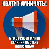 хватит умничать! а то от своей мании величия на стену полезешь!!!