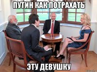 путин как потрахать эту девушку