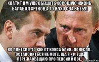 хватит им уже обещать хорошую жизнь балабол хренов,а то в ухо сча вьебу! во понесло-то как от кокса блин.. понесло.. остановиться не могу.. ща я им еще пере-наобещаю про пенсии и всё..