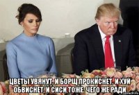  цветы увянут, и борщ прокиснет, и хуй обвиснет, и сиси тоже. чего же ради