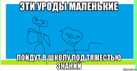 эти уроды маленькие пойдут в школу под тяжестью знаний