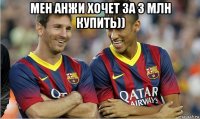 мен анжи хочет за 3 млн купить)) 