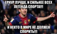 ернур лучше, и сильнее всех легенда спорта!!! и некто в мире не должен спорить!!!