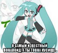  я самый известный вокалоид, а ты говна кусище