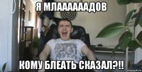 я млаааааадов кому блеать сказал?!!