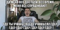 да меня все достали, всё время меня все спрашивают где ты учишься? где учишься? где? где? где? где? где? где? где?