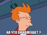  на что он намекает ?