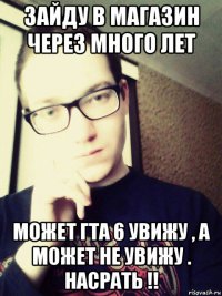 зайду в магазин через много лет может гта 6 увижу , а может не увижу . насрать !!