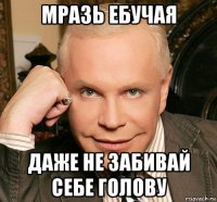 мразь ебучая даже не забивай себе голову