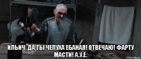  ильич, да ты чепуха ебаная! отвечаю! фарту масти! а.у.е.