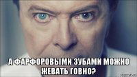  а фарфоровыми зубами можно жевать говно?
