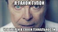я такой тупой что уверен в своей гениальности