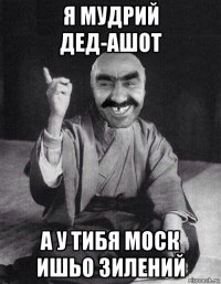 я мудрий дед-ашот а у тибя моск ишьо зилений