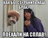 как бы сохранить наш брак? поехали на сплав!