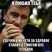 я любил тебя свечки в мечети за здравие ставил,а т мигом все сгубила