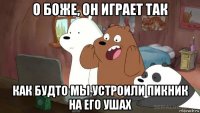 о боже, он играет так как будто мы устроили пикник на его ушах