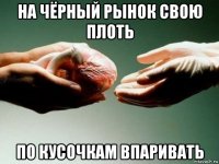 на чёрный рынок свою плоть по кусочкам впаривать