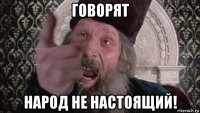 говорят народ не настоящий!