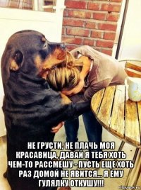  не грусти, не плачь моя красавица, давай я тебя хоть чем-то рассмешу - пусть еще хоть раз домой не явится... я ему гулялку откушу!!!