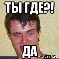 ты где?! да