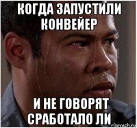 когда запустили конвейер   и не говорят сработало ли