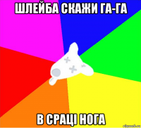шлейба скажи га-га в сраці нога