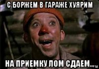 с боржем в гараже хуярим на приемку лом сдаем...