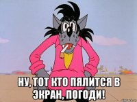  ну, тот кто пялится в экран, погоди!