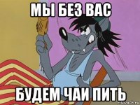мы без вас будем чаи пить