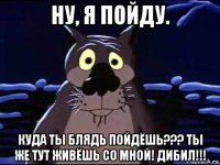 ну, я пойду. куда ты блядь пойдёшь??? ты же тут живёшь со мной! дибил!!!