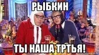 рыбкин ты наша тртья!