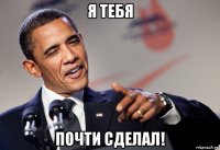 я тебя почти сделал!