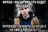 фраза <когда мне это будет выгодно> переводится как тогда,когда я не смогу проебать!!!