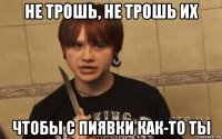 не трошь, не трошь их чтобы с пиявки как-то ты