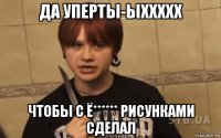 да уперты-ыххххх чтобы с ё****** рисунками сделал