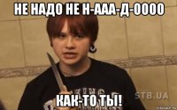 не надо не н-ааа-д-оооо как-то ты!