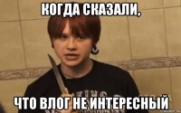 когда сказали, что влог не интересный