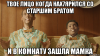 твое лицо когда нах7ярился со старшим братом и в комнату зашла мамка