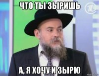 что ты зыришь а, я хочу и зырю