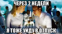 через 2 недели я тоже уйду в отпуск